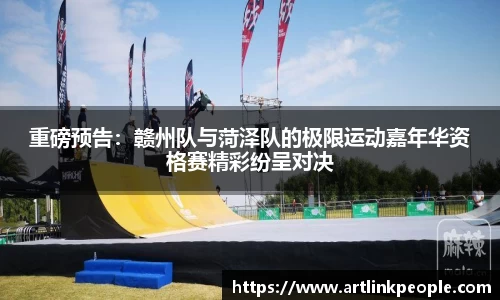 重磅预告：赣州队与菏泽队的极限运动嘉年华资格赛精彩纷呈对决